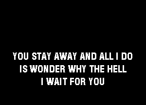YOU STAY AWAY AND ALL I DO
IS WONDER WHY THE HELL
I WAIT FOR YOU