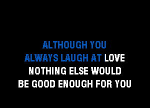 ALTHOUGH YOU
ALWAYS LAUGH AT LOVE
NOTHING ELSE WOULD
BE GOOD ENOUGH FOR YOU