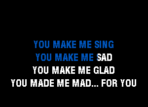 YOU MAKE ME SING
YOU MAKE ME SAD
YOU MAKE ME GLAD
YOU MADE ME MAD... FOR YOU