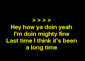 Hey how ya doin yeah

I'm doin mighty fine
Last time I think it's been
a long time