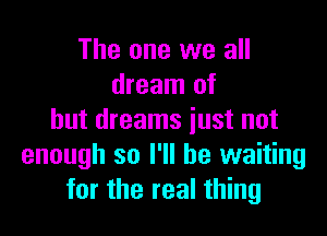 The one we all
dream of

but dreams just not
enough so I'll be waiting
for the real thing