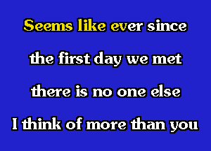 Seems like ever since
the first day we met
there is no one else

I think of more than you