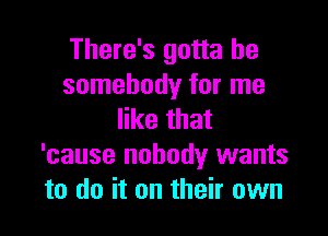 There's gotta be
somebody for me

like that
'cause nobody wants
to do it on their own