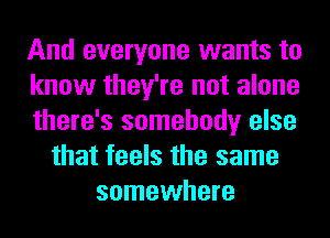 And everyone wants to
know they're not alone
there's somebody else
that feels the same
somewhere