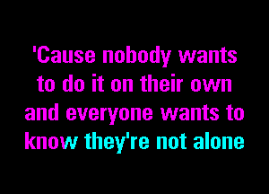 'Cause nobody wants
to do it on their own
and everyone wants to
know they're not alone