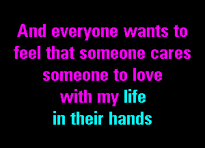 And everyone wants to
feel that someone cares
someone to love
with my life
in their hands