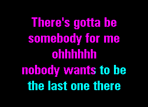 There's gotta be
somebody for me

ohhhhhh
nobody wants to he
the last one there