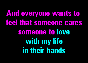 And everyone wants to
feel that someone cares
someone to love
with my life
in their hands