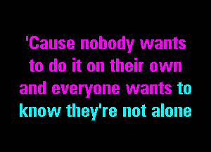 'Cause nobody wants
to do it on their own
and everyone wants to
know they're not alone