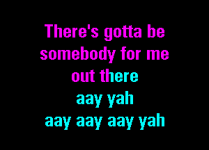 There's gotta be
somebody for me

out there
aay yah
aay aayr aay yah