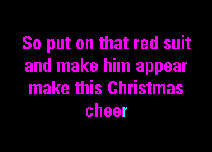 So put on that red suit
and make him appear
make this Christmas
cheer