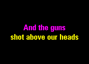 And the guns

shot above our heads