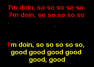 I'm doin, so so so so 59
I'm doin, so so so so so

I'm doin, so so so so so,
good good good good
good,good