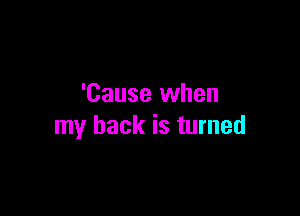 'Cause when

my back is turned