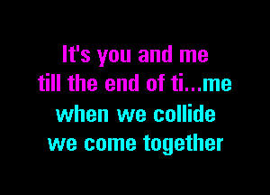 It's you and me
till the end of ti...me

when we collide
we come together