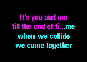 It's you and me
till the end of ti...me

when we collide
we come together