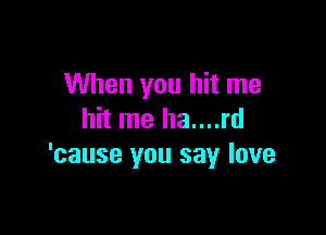 When you hit me

hit me ha....rd
'cause you say love