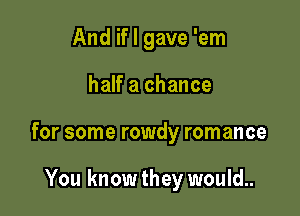 And if I gave 'em

half a chance

for some rowdy romance

You know they would..