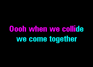 Oooh when we collide

we come together