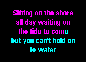 Sitting on the share
all day waiting on

the tide to come
but you can't hold on
to water