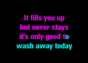 It fills you up
but never stays

it's only good to
wash away today