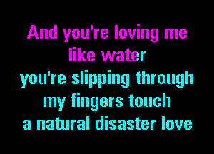 And you're loving me
like water
you're slipping through
my fingers touch
a natural disaster love