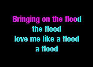 Bringing on the flood
the flood

love me like a flood
a flood