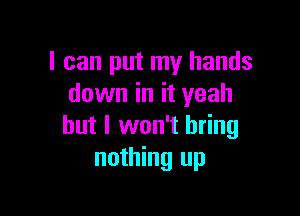 I can put my hands
down in it yeah

but I won't bring
nothing up