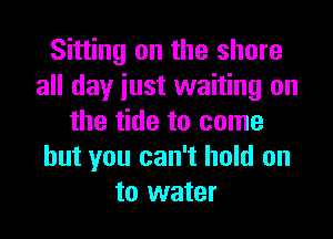 Sitting on the share
all day iust waiting on

the tide to come
but you can't hold on
to water