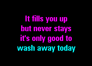 It fills you up
but never stays

it's only good to
wash away today