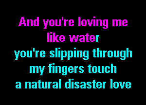 And you're loving me
like water
you're slipping through
my fingers touch
a natural disaster love