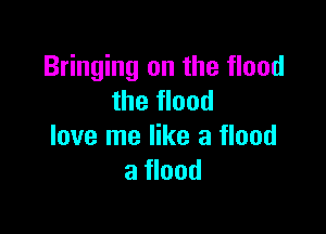 Bringing on the flood
the flood

love me like a flood
a flood