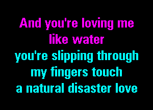 And you're loving me
like water
you're slipping through
my fingers touch
a natural disaster love