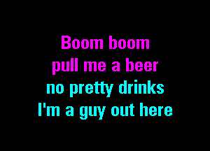 Boom boom
pull me a beer

no pretty drinks
I'm a guy out here