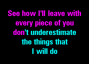 See how I'll leave with
every piece of you

don't underestimate
the things that
I will do