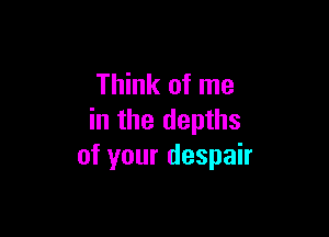 Think of me

in the depths
of your despair