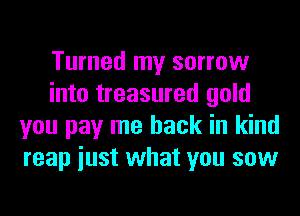 Turned my sorrow
into treasured gold
you pay me back in kind
reap iust what you sow