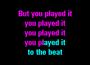 But you played it
you played it

you played it
you played it
to the heat