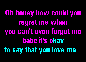 0h honey how could you
regret me when
you can't even forget me
hahe it's okay
to say that you love me...