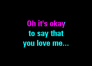 Oh it's okay

to say that
you love me...