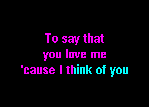 To say that

you love me
'cause I think of you