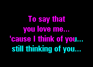 To say that
you love me...

'cause I think of you...
still thinking of you...