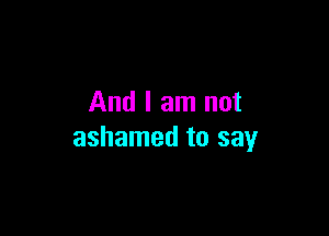And I am not

ashamed to say