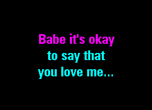 Babe it's okay

to say that
you love me...