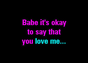 Babe it's okay

to say that
you love me...