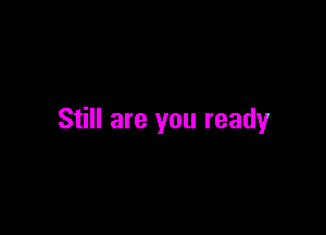 Still are you ready