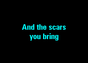 And the scars

you bring