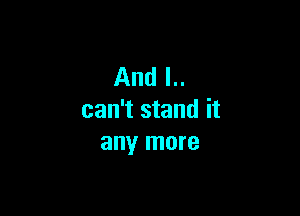 And I..

can't stand it
any more