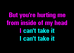 But you're hurting me
from inside of my head

I can't take it
I can't take it