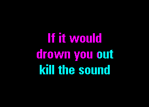 If it would

drown you out
kill the sound